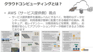 クラウドコンピューティングとは？
•  AWS（サービス提供側）視点
–  サービス提供要件を最⾼高レベルにするべく、物理理的なデータセ
ンターの設計、利利⽤用者様が簡単に配置できる機能や仕組み、⾼高
セキュア、低レイテンシー、分散技術などを開発、提供し、お
客様が安⼼心してアプリケーションやデータ格納できるよう努め
ております
 