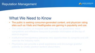 Reputation Management
10
What We Need to Know
• The public is seeking consumer-generated content, and physician rating
sites such as Vitals and Healthgrades are gaining in popularity and use.
• The online profiles on hospital web sites are our physicians’ most
competitive and effective resource to provide information at the top of
search engines.
• Institutional transparency presents new opportunities to compete and will
soon be the industry norm.
• Physicians can provide a great experience and encourage grateful
patients to create positive content about them.
 