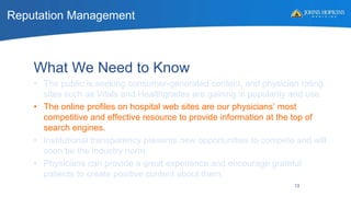 Reputation Management
13
What We Need to Know
• The public is seeking consumer-generated content, and physician rating
sites such as Vitals and Healthgrades are gaining in popularity and use.
• The online profiles on hospital web sites are our physicians’ most
competitive and effective resource to provide information at the top of
search engines.
• Institutional transparency presents new opportunities to compete and will
soon be the industry norm.
• Physicians can provide a great experience and encourage grateful
patients to create positive content about them.
 