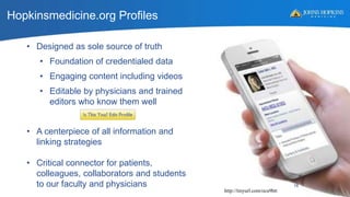 • Designed as sole source of truth
• Foundation of credentialed data
• Engaging content including videos
• Editable by physicians and trained
editors who know them well
• A centerpiece of all information and
linking strategies
• Critical connector for patients,
colleagues, collaborators and students
to our faculty and physicians
Hopkinsmedicine.org Profiles
http://tinyurl.com/ocu9htt
16
 