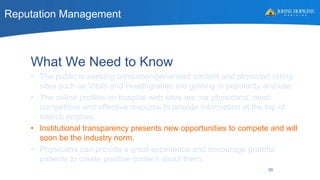 Reputation Management
20
What We Need to Know
• The public is seeking consumer-generated content and physician rating
sites such as Vitals and Healthgrades are gaining in popularity and use.
• The online profiles on hospital web sites are our physicians’ most
competitive and effective resource to provide information at the top of
search engines.
• Institutional transparency presents new opportunities to compete and will
soon be the industry norm.
• Physicians can provide a great experience and encourage grateful
patients to create positive content about them.
 