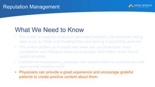 Reputation Management
What We Need to Know
• The public is seeking consumer-generated content, and physician rating
sites such as Vitals and Healthgrades are gaining in popularity and use.
• The online profiles on hospital web sites are our physicians’ most
competitive and effective resource to provide information at the top of
search engines.
• Institutional transparency presents new opportunities to compete and will
soon be the industry norm.
• Physicians can provide a great experience and encourage grateful
patients to create positive content about them.
 