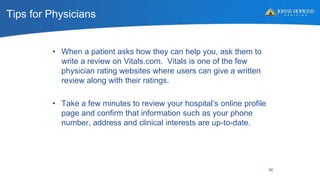 Tips for Physicians
• When a patient asks how they can help you, ask them to
write a review on Vitals.com. Vitals is one of the few
physician rating websites where users can give a written
review along with their ratings.
• Take a few minutes to review your hospital’s online profile
page and confirm that information such as your phone
number, address and clinical interests are up-to-date.
34
 