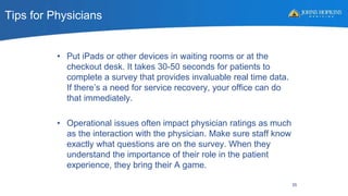 Tips for Physicians
• Put iPads or other devices in waiting rooms or at the
checkout desk. It takes 30-50 seconds for patients to
complete a survey that provides invaluable real time data.
If there’s a need for service recovery, your office can do
that immediately.
• Operational issues often impact physician ratings as much
as the interaction with the physician. Make sure staff know
exactly what questions are on the survey. When they
understand the importance of their role in the patient
experience, they bring their A game.
35
 