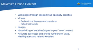 Maximize Online Content
• Web pages through specialty/sub-specialty societies
• Videos
– Explanation of diagnoses and procedures
– Patient testimonials
• Images
• Hyperlinking of websites/pages to your “core” content
• Accurate addresses and phone numbers on Vitals,
Healthgrades and related websites.
36
 