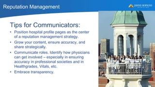 Reputation Management
52
Tips for Communicators:
• Position hospital profile pages as the center
of a reputation management strategy.
• Grow your content, ensure accuracy, and
share strategically.
• Communicate roles. Identify how physicians
can get involved – especially in ensuring
accuracy in professional societies and in
Healthgrades, Vitals, etc.
• Embrace transparency.
 