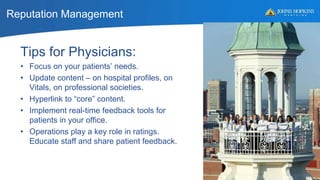 Reputation Management
53
Tips for Physicians:
• Focus on your patients’ needs.
• Update content – on hospital profiles, on
Vitals, on professional societies.
• Hyperlink to “core” content.
• Implement real-time feedback tools for
patients in your office.
• Operations play a key role in ratings.
Educate staff and share patient feedback.
 