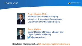 Aaron Watkins
Senior Director of Internet Strategy and
Digital Content Marketing
@aaronwatkins
A. Jay Khanna, M.D.
Professor of Orthopaedic Surgery
Vice Chair, Professional Development,
Department of Orthopaedic Surgery
Reputation Management on left-nav.blogs.hopkinsmedicine.org
Thank you!
 