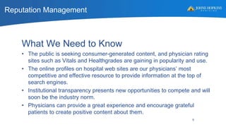 Reputation Management
9
What We Need to Know
• The public is seeking consumer-generated content, and physician rating
sites such as Vitals and Healthgrades are gaining in popularity and use.
• The online profiles on hospital web sites are our physicians’ most
competitive and effective resource to provide information at the top of
search engines.
• Institutional transparency presents new opportunities to compete and will
soon be the industry norm.
• Physicians can provide a great experience and encourage grateful
patients to create positive content about them.
 