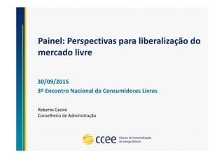 Painel: Perspectivas para liberalização do
mercado livre
30/09/2015
3º Encontro Nacional de Consumidores Livres
Roberto Castro
Conselheiro de Administração
 