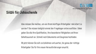 recruiting specialist for your mission
Bewerbungsablauf mit SiiWii
Einmalig Daten
auf SiiWii einpflegen.
Jetzt müssen Sie nur noch
warten, bis die
richtige Firma
anklopft!
Ihnen werden
durch bestes Matching
nur zu 100% passende
Bewerber gezeigt.
Keine Frustration
beim Sichten!
Jobsuchender / SiiWii
Unternehmen
recruiting specialist for your mission
 