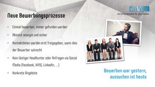 recruiting specialist for your mission
11
SiiWii – der Kernprozess
Jobsuchender / SiiWii
Unternehmen
Erstellt einmalig
Lebenslauf mit
Ausbildung, Berufs-
erfahrung, Gehalts-
wunsch, regionalen
Wünschen, etc.
Sucht konkrete
Erfahrungen,
Ausbildungen und findet
online entsprechende
anonyme Lebens-
läufe
Kann sich
bei Jobsuchendem
bewerben unter
Angabe von Job,
Gehalt,Zusatz-
leistungen, etc.
Gibt bei Gefallen
Kontaktdaten für
Unternehmen frei
Einladung zum
Gespräch
Bezahlung durch
Unternehmen je Kontakt
 
