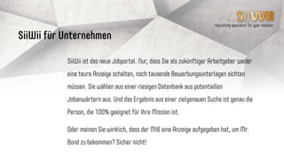 recruiting specialist for your mission
SiiWii ist das neue Jobportal. Nur, dass Sie als Jobsuchender (SiiWii)
von Ihrem zukünftigen Arbeitgeber kontaktiert werden und nicht mehr
hunderte Bewerbungen mit hohem Streuverlust an Firmen schicken.
Oder meinen Sie wirklich, dass Mr. Bond beim MI6 auf eine Anzeige
geantwortet hat, um den Job zu bekommen? Natürlich nicht!
SiiWii für Jobsuchende
(bei uns SiiWii‘s genannt)
 