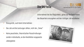 recruiting specialist for your mission
Kosten für SiiWii‘s
SiiWii ist und bleibt in seinen Grundfunktionen für den
SiiWii kostenfrei
Künftige (teilweise kostenpflichtige) Zusatzfeatures
werden es dem SiiWii ermöglichen, seine Stärken noch
besser präsentieren zu können
 