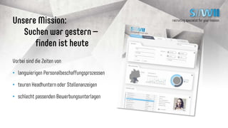 recruiting specialist for your missionUnsere Mission:
Suchen war gestern –
finden ist heute
Vorbei sind die Zeiten von
• langwierigen Personalbeschaffungsprozessen
• teuren Headhuntern oder Stellenanzeigen
• schlecht passenden Bewerbungsunterlagen
 