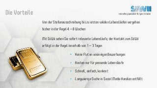 recruiting specialist for your missionDie Vorteile
Von der Stellenausschreibung bis zu ersten validen Lebensläufen vergehen
bisher in der Regel 4 – 8 Wochen
Mit SiiWii sehen Sie sofort relevante Lebensläufe, der Kontakt zum SiiWii
erfolgt in der Regel innerhalb von 1 – 3 Tagen
• Keine Flut an unsinnigen Bewerbungen
• Kosten nur für passende Lebensläufe
• Schnell, einfach, konkret
• Langwierige Suche in Social Media Kanälen entfällt
 