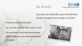 recruiting specialist for your missionDie Vorteile
Unternehmen hat die Möglichkeit, genau auf die Bedürfnisse
des SiiWii‘s einzugehen und den richtigen Job anzubieten
• Anonymität, auch beim Unternehmen
• Der Job und die Leistungen zählen, nicht der „Name“
• Keine pauschalen, theoretischen Ausschreibungen
sondern individuelle, an den Kandidaten angepasste
Jobangebote
 