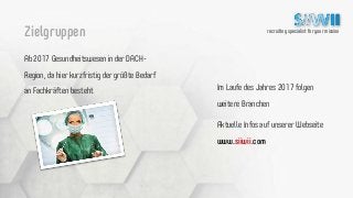 recruiting specialist for your mission
Ab 2017 Gesundheitswesen in der DACH-
Region, da hier kurzfristig der größte Bedarf
an Fachkräften besteht
Zielgruppen
Im Laufe des Jahres 2017 folgen
weitere Branchen
Aktuelle Infos auf unserer Webseite
www.siiwii.com
 