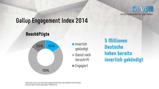 recruiting specialist for your mission
Gallup Engagement Index 2014
5 Millionen Deutsche
haben bereits
innerlich gekündigt
15%
70%
15% Innerlich gekündigt
Dienst nach Vorschrift
Engagiert
Quelle: http://www.wiwo.de/erfolg/management/chefs-ohne-fuehrungstalent-fuenf-millionen-deutsche-haben-innerlich-
gekuendigt/11482592.html
 