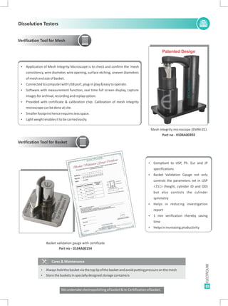 11
Mesh integrity microscope (EMM-01)
Part no - 0104A00202
E
Patented Design
Verification Tool for Mesh
Ÿ Application of Mesh Integrity Microscope is to check and confirm the 'mesh
consistency, wire diameter, wire opening, surface etching, uneven diameters
ofmeshandsizeofbasket.
Ÿ ConnectedtocomputerwithUSBport,plug-inplay&easytooperate.
Ÿ Software with measurement function, real time full screen display, capture
imagesforarchival,recordingandreplayoption.
Ÿ Provided with certificate & calibration chip. Calibration of mesh integrity
microscopecanbedoneatsite.
Ÿ Smallerfootprinthencerequireslessspace.
Ÿ Lightweightenablesittobecarriedeasily.
Basket validation gauge with certificate
Part no - 0104A00154
Verification Tool for Basket
Cares & Maintenance
Ÿ
Ÿ
Alwaysholdthebasketviathetoplipofthebasketandavoidputtingpressureonthemesh
Storethebasketsinspeciallydesignedstoragecontainers
E
Ÿ Compliant to USP, Ph. Eur and JP
specifications
Ÿ Basket Validation Gauge not only
controls the parameters set in USP
<711> (height, cylinder ID and OD)
but also controls the cylinder
symmetry
Ÿ Helps in reducing investigation
report
Ÿ 1 min verification thereby saving
time
Ÿ Helpsinincreasingproductivity
Dissolution Testers
Weundertakeelectropolishingofbasket&re-Certificationofbasket.
 