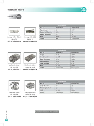 3 prong sinker - Plastic
(Set of 6)
Part no - 0104A00104
3 prong sinker (SS)
(Set of 6)
Part no - 0104A00105
EE
Part no. 0104A00104 0104A00105
Top diameter 5 N.A
3 prong rod diameter 2.70 3
3 prong rod height 28 28
MOC
Coating
Nylon
N.A
SS 316
Electropolish
Metformin sinker-
big (Set of 6)
Part no - 0104A00113
E
Metformin sinker-
small (Set of 6)
Part no - 0104A00114
E
Part no. 0104A00114
Height 30.48
Inner dimensions 13.76
14.63
Inner thickness 5.48
Outer thickness 6.35
Coating
Coating
MOC
MOC
Electropolish
Electropolish
SS 316
SS 316
Outer dimensions
16
Part no. 0104A00099 0104A00100
Inside diameter 16 1212
Total length with lid 13 8.58.5
Cage type sinker-
big (Set of 6)
Part no - 0104A00099
Cage type sinker -
small (Set of 6)
Part no - 0104A000100
E E
Customized sinkers are also available
0104A00113
30.48
14.097
14.96
10.26
11.12
Electropolish
Electropolish
SS 316
SS 316
Sinker details
Sinker details
Sinker details
Sinkers
Dissolution Testers
 