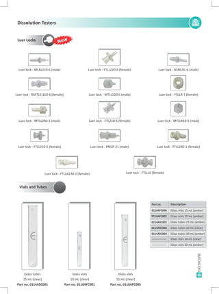 19
Luer Locks
Luer lock - BSMLRL-6 (male)Luer lock - MLRL210-6 (male) Luer lock - FTLL220-6 (female)
Luer lock - FSLLR-1 (female)Luer lock - BSFTL6-210-6 (female) Luer lock - MTLL220-6 (male)
Luer lock - MTLL410-6 (male)Luer lock - MTLL240-1 (male) Luer lock - FTL210-6 (female)
Luer lock - FTLL240-1 (female)Luer lock - FTLL210-6 (female) Luer lock - PMLP-21 (male)
Luer lock - FTLLB230-1 (female) Luer lock - FTLLL6 (female)
Part no. Description
0110AFC006 Glass vials 15 mL (amber)
0110AFC002 Glass vials 10 mL (amber)
0114ASC003
----------------
Glass tubes 10 mL (clear)
Glass vials 20 mL (clear)
0114ASC004
----------------
Glass tubes 10 mL (amber)
Glass vials 20 mL (amber)
Glass tubes
25 mL (clear)
Part no. 0114ASC001
Glass vials
15 mL (clear)
Part no. 0110AFC005
Glass vials
10 mL (clear)
Part no. 0110AFC001
0114ASC002 Glass tubes 25 mL (amber)
E E E
E E
E
E E E
E E E
E E
E E
E
Vials and Tubes
New
Dissolution Testers
 