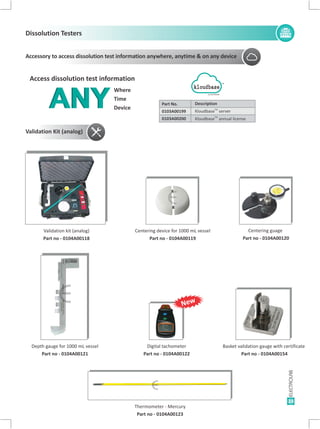 23
Thermometer - Mercury
Part no - 0104A00123
Validation Kit (analog)
Validation kit (analog)
Part no - 0104A00118
Depth gauge for 1000 mL vessel
Part no - 0104A00121
Digital tachometer
Part no - 0104A00122
Basket validation gauge with certificate
Part no - 0104A00154
Centering device for 1000 mL vessel
Part no - 0104A00119
Centering guage
Part no - 0104A00120
E E E
E
E
E
Where
Time
DeviceANYANY
Access dissolution test information
kloudbase
TM
Description
TM
Kloudbase server
Kloudbase annual licenseTM
Part No.
0103A00199
0103A00200
Accessory to access dissolution test information anywhere, anytime & on any device
Dissolution Testers
E
New
 