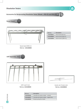 28
Accessories for Reciprocating Dissolution Tester (Model : ERD-03 and ERD-07)
Description
Vessel stand (50 mL)
Vessel stand (1000 mL)
Vessel stand (100 mL)
Part no.
1102A00031
1101A00006
1101A00004
Vessel stand (300 mL )
Part no - 1101A00005
Vessel Stand
USP 3 and 7 arm
Part no. 1101A00020
Acrylic rod / Acrylic stick
Part no. 1102A00025
Description
Transdermal system holder - cylinder
Reciprocating disc holder
Transdermal system holder - angled Disk
Part no.
1102A00026
1102A00028
1102A00027
E
E
E
Dissolution Testers
USP Apparatus Arm
 