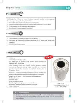 35
Dissolution Testers
P Tassist
Prerequisites
Cares & Maintenance
Ÿ Most labs choose to get the instrument requalified every 6 months. It is recommended to
requalify the instrument one week before requalification date to avoid the appearance of
non-compliance
ELECTROLAB offers PVTassist by trained dissolution experts to assist in maintaining proper
dissolutionapparatusqualification,whichincludes:
Ÿ Enhancedmechanicalcalibrationofthedissolutionapparatus
Ÿ UsageofstandardoperatingprocedurestomaximizetheprobabilityofsuccessofPVT
Ÿ PVTperformanceanddocumentationbythespecialist
Ÿ ELECTROLABCertificateofapparatuscompliance
Ÿ Appropriatedegassing,filtrationandmediaheatingfacility
Ÿ Consumables (eg. Prednisone USP tablets, Prednisone USP RS, Ethanol, 0.45 micron filters,
glasswares)
Ÿ ELECTROLABgenuineaccessories
TM
STARLITE-12
Ÿ Thermal Paper with 12 years life
Ÿ Use STARLITE-12 in weighing scale printers (impact printers) for
increased life of printer head.
Ÿ
Length: Width:
Shelflife:
Sensitivity:
Protectioncoating:
Stability:
Printability:
Other:
GMP regulations from PIC/S, USFDA and EU regulations require
maintenance of accurate back-up files of input data for a minimum
period of 5 years which should be secured from alteration, loss or
inadvertent erasure.
If a record is poorly documented, then the manufacturing or QA/QC of aŸ
productcanbenegativelyimpacted,potentiallyreducingit’sreliability.
• 700cm, 5.7cm(Customizedsizesalsoavailable)
• 3-5years
• High
• Topcoat
• Highlystableagainstenvironmentalinfluences
• Excellentprintabilityofthermalcoatingside
• Phenolfree
Features
TM
STARLITE-12
Thermal paper roll (Set of 24)
Part no. 0905A00007
E
New
 