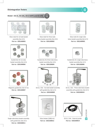 Model : ED-2L, ED-2AL, ED-2 SAPO and ED-3PO
Glass tube for six tube basket
assembly (Set of 6)
Part no - 0201A00001
Glass tube for three tube
bolus basket assembly (Set of 6)
Part no - 0201A00002
Guided disc for three tube bolus
basket assembly (Set of 6)
Part no - 0201A00005
Glass tube for single tube
bolus basket assembly (Set of 2)
Part no - 0201A00003
Guided disc for single tube bolus
basket assembly (Set of 2)
Part no - 0201A00006
Magnetic guided disc (Set of 12)
Part no - 0201A00007
ED-2L / 2AL - Six tube basket assembly
with guided disc (Set of 2)
Part no - 0202A00009
ED-2L / 2AL -
assembly with guided disc (Set of 2)
Part no -
Three tube bolus basket
0202A00010
ED-2L / 2AL - External probe
Part no - 0202A00014
Single tube bolus basket assembly
with guided disc (Set of 2)
Part no - 0202A00011
Glass beaker (1000 mL)
Part no - 0201A00013
Guided disc for six tube
basket assembly (Set of 6)
Part no - 0201A00004
37
EE
E
E
E E E
E E
E E
EE
E
E
E
Disintegration Testers
E E
E
E
E
E
E E
E
E
E
E
E
E
E
E E
E
E E
E E
 