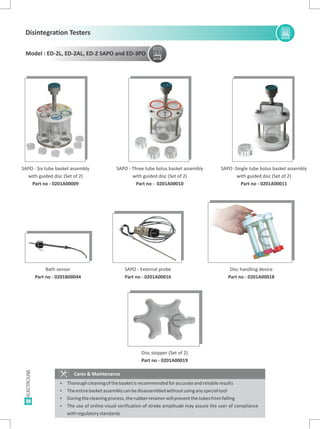 38
Cares & Maintenance
Ÿ Thoroughcleaningofthebasketisrecommendedforaccurateandreliableresults
Ÿ Theentirebasketassemblycanbedisassembledwithoutusinganyspecialtool
Ÿ Duringthecleaningprocess,therubberretainerwillpreventthetubesfromfalling
Ÿ The use of online visual verification of stroke amplitude may assure the user of compliance
withregulatorystandards
SAPO -
with guided disc (Set of 2)
Part no - 0201A00010
Three tube bolus basket assembly SAPO -
with guided disc (Set of 2)
Part no - 0201A00011
Single tube bolus basket assemblySAPO - Six tube basket assembly
with guided disc (Set of 2)
Part no - 0201A00009
Disc stopper (Set of 2)
Part no - 0201A00019
EE
E
Disc handling device
Part no - 0201A00018
SAPO - External probe
Part no - 0201A00016
Bath sensor
Part no - 0201B00044
E E
E
EE E
E E EE E E
E
E
Disintegration Testers
Model : ED-2L, ED-2AL, ED-2 SAPO and ED-3PO
 