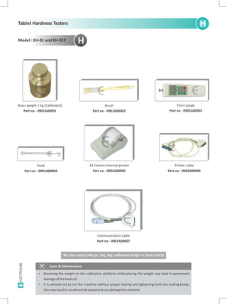40
Brush
Part no - 0901A00002
Force gauge
Part no - 0902A00003
Brass weight 5 kg (Calibrated)
Part no - 0901A00001
Hook
Part no - 0901A00004
24 Column thermal printer
Part no - 0902A00005
Printer cable
Part no - 0902A00006
H
Cares & Maintenance
Ÿ Bouncing the weight on the calibration platform while placing the weight may lead to permanent
damageoftheloadcell
Ÿ It is advised not to run the machine without proper locking and tightening both the locking knobs,
thismayresultinanabnormalsoundandcandamagethemachine
H
E E E
E
E E
Communication cable
Part no - 0901A00007
E
We also supply 500 gm, 1kg, 2kg, calibrated weight in brass and SS
Tablet Hardness Testers
Model : EH-01 and EH-01P
 