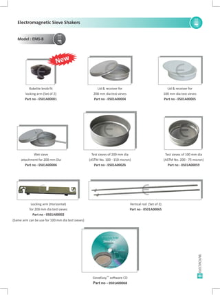41
Lid & receiver for
200 mm dia test sieves
Part no - 0501A00004
Bakelite knob fit
locking arm (Set of 2)
Part no - 0501A00001
Lid & receiver for
100 mm dia test sieves
Part no - 0501A00005
Vertical rod (Set of 2)
Part no - 0501A00065
Test sieves of 100 mm dia
(ASTM No. 200 - 75 micron)
Part no - 0501A00059
Test sieves of 200 mm dia
(ASTM No. 100 - 150 micron)
Part no - 0501A00026
Wet sieve
attachment for 200 mm Dia
Part no - 0501A00006
TM
SieveEasy software CD
Part no - 0501A00068
Locking arm (Horizontal)
for 200 mm dia test sieves
Part no - 0501A00002
(Same arm can be use for 100 mm dia test sieves)
E E E
E E E
E E
E
New
Electromagnetic Sieve Shakers
Model : EMS-8
 