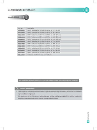 43
Cares & Maintenance
Ÿ Cleansievesbysonicatingtheminwateroraspecialdetergent(Eg.deconex12)toensureaccurateand
reproduciblesievingresults
Ÿ It is advice not to run the machine without proper locking and tightening both the locking knobs, this
mayresultinanabnormalsoundandcandamagetheinstrument
Test sieves of 100 mm dia (Micron 28 µm)
Description
EMS-8 Test sieves of 100 mm dia (ASTM No. 325 - 45 µm)
EMS-8 Test sieves of 100 mm dia (ASTM No. 400 - 38 µm)
EMS-8 Test sieves of 100 mm dia (ASTM No. 70 - 212 µm)
EMS-8 Test sieves of 100 mm dia (ASTM No. 80 - 180 µm)
EMS-8 Test sieves of 100 mm dia (ASTM No. 100 - 150 µm)
EMS-8 Test sieves of 100 mm dia (ASTM No. 120 - 125 µm)
EMS-8 Test sieves of 100 mm dia (ASTM No. 140 - 106 µm)
EMS-8 Test sieves of 100 mm dia (ASTM No. 170 - 90 µm)
EMS-8 Test sieves of 100 mm dia (ASTM No. 200 - 75 µm)
EMS-8 Test sieves of 100 mm dia (ASTM No. 230 - 63 µm)
EMS-8 Test sieves of 100 mm dia (ASTM No. 270 - 53 µm)
0501A00064
Part No.
0501A00062
0501A00063
0501A00053
0501A00054
0501A00055
0501A00056
0501A00057
0501A00058
0501A00059
0501A00060
0501A00061
We undertake re-certification of ELECTROLAB make test sieve and other make test sieve too.
Electromagnetic Sieve Shakers
Model : EMS-8
 