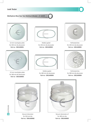 46 Vacuum dessicator of
for 300 mm dia
Part no - 5001A00009
Rubber gasket
for 250 mm dia dessicator
Part no - 5001A00003
Vacuum dessicator
for 250 mm dia
Part no - 5001A00008
12 mm round glass plate
for 300 mm dia dessicator
Part no - 5001A00002
12 mm round glass plate
for 250 mm dia dessicator
Part no - 5001A00001
Methylene Blue Dye Test Method (Model : LT-101P)
E
E
Perforated disc
for 250 mm dia dessicator
Part no - 5001A00005
E
Perforated disc
for 300 mm dia dessicator
Part no - 5001A00006
E
EE
Rubber gasket
for 300 mm dia dessicator
Part no - 5001A00004
Leak Tester
E
E
 