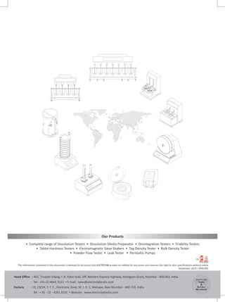 Our Products
• Complete range of Dissolution Testers • Dissolution Media Preparator • Disintegration Testers • Friability Testers
• Tablet Hardness Testers • Electromagnetic Sieve Shakers • Tap Density Tester • Bulk Density Tester
• Powder Flow Tester • Leak Tester • Peristaltic Pumps
The information contained in this document is believed to be correct but ELECTROLAB accepts no liability for any errors and reserves the right to alter specifications without notice
September, 2015 / 00AC001
CE
ELECTROLAB
Sales
&
Service
Worldwide
Head Office : 401, Tirupati Udyog, I. B. Patel road, Off. Western Express highway, Goregaon (East), Mumbai - 400 063, India.
Tel : +91-22-4041 3131 • E-mail : sales@electrolabindia.com
Factory : EL 23/24, T. T. C., Electronic Zone, M. I. D. C, Mahape, Navi Mumbai - 400 710, India.
Tel : + 91 - 22 - 4161 3131 • Website : www.electrolabindia.com
 
