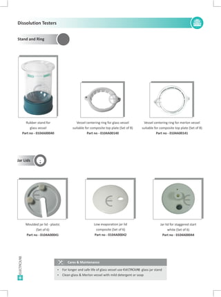 6
Vessel centering ring for glass vessel
suitable for composite top plate (Set of 8)
Part no - 0104A00140
Vessel centering ring for merlon vessel
suitable for composite top plate (Set of 8)
Part no - 0104A00141
Cares & Maintenance
Ÿ For longer and safe life of glass vessel use ELECTROLAB glass jar stand
Ÿ Clean glass & Merlon vessel with mild detergent or soap
Jar Lids
Moulded jar lid - plastic
(Set of 6)
Part no - 0104A00041
Jar lid for staggered start
white (Set of 6)
Part no - 0104A00044
Low evaporation jar lid
composite (Set of 6)
Part no - 0104A00042
E E
E E E
Rubber stand for
glass vessel
Part no - 0104A00040
E
Dissolution Testers
Stand and Ring
 