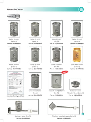 Basket 80 mesh
(Set of 6)
Part no - 0104A00059
Basket 100 mesh
(Set of 6)
Part no - 0104A00060
Gold plated basket
(Set of 6)
Part no - 0104A00061
Basket 10 mesh
(Set of 6)
Part no - 0104A00054
Basket 60 mesh
(Set of 6)
Part no - 0104A00058
Basket 20 mesh
(Set of 6)
Part no - 0104A00055
Basket 40 mesh
(Set of 6)
Part no - 0104A00057
9
Baskets
Stationary basket (Set of 6)
Part no - 0104A00062
Felodipine basket with spacer (Set of 6)
Part no - 0104A00063
Basket 30 mesh
(Set of 6)
Part no - 0104A00056
Basket 40 mesh Ø24.5 mm
(Set of 6)
Part no - 0104A00204
Holder for basket
40 mesh 24.5 mm (Set of 6)
Part no - 0104A00206
EE E E
EE E E
E E
Laser marked basket
40 mesh
Part no - 0104A00075
E
E120549
E E
Basket conformity certificate
New
Dissolution Testers
 