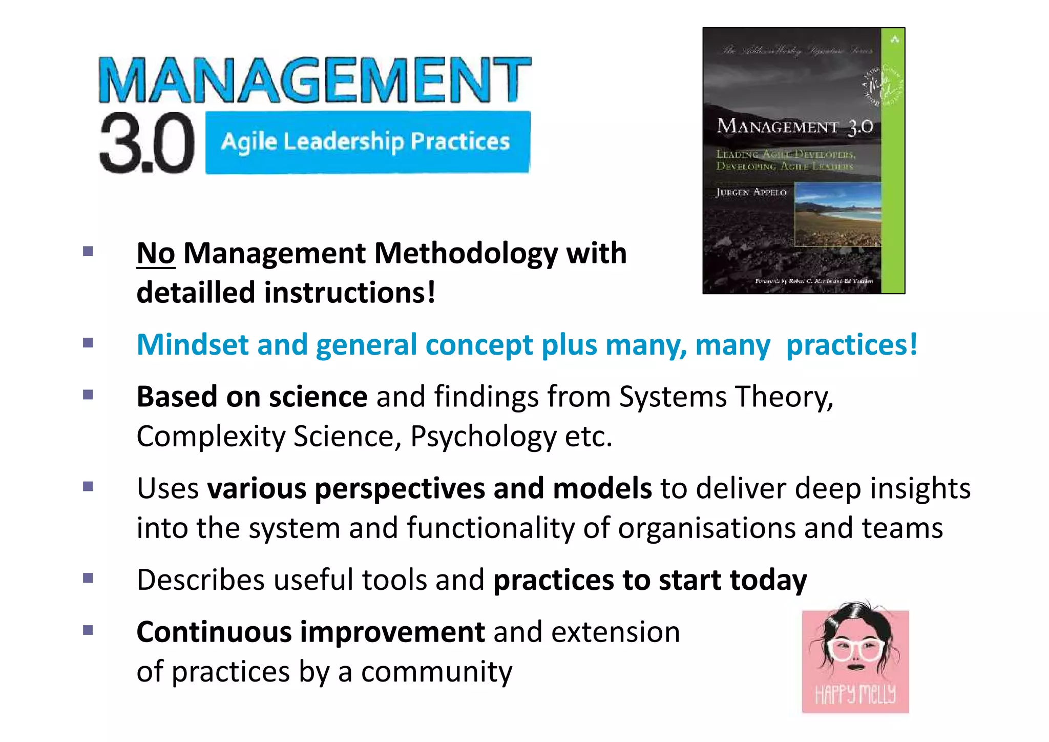  No Management Methodology with
detailled instructions!
 Mindset and general concept plus many, many practices!
 Based on science and findings from Systems Theory,
Complexity Science, Psychology etc.
 Uses various perspectives and models to deliver deep insights
into the system and functionality of organisations and teams
 Describes useful tools and practices to start today
 Continuous improvement and extension
of practices by a community
 