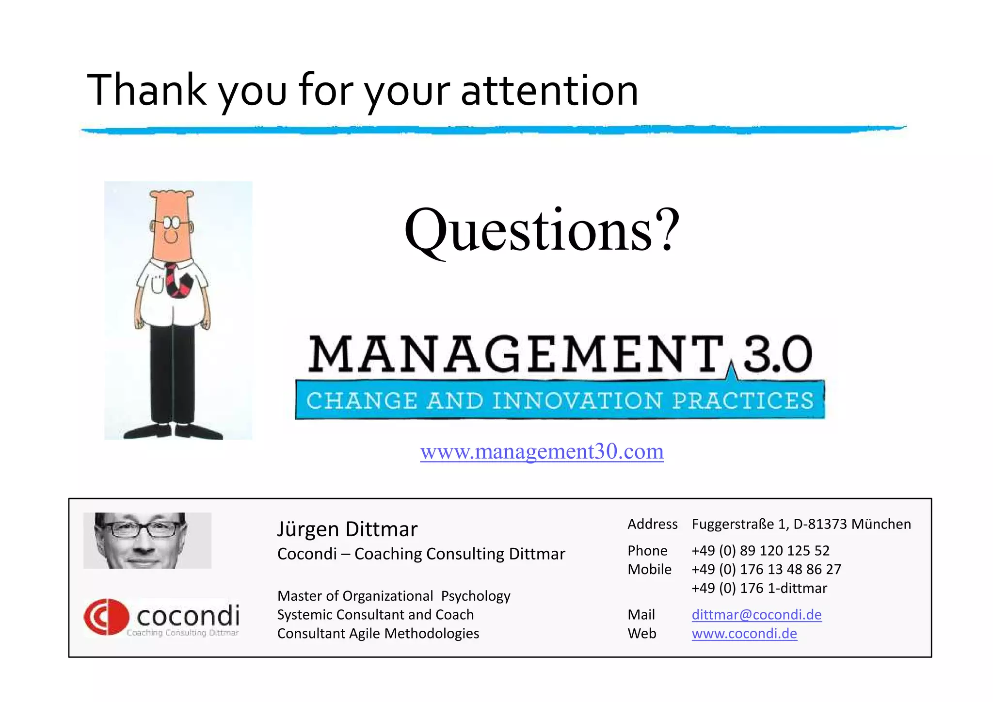 Jürgen Dittmar
Cocondi – Coaching Consulting Dittmar
Master of Organizational Psychology
Systemic Consultant and Coach
Consultant Agile Methodologies
Address Fuggerstraße 1, D-81373 München
Phone +49 (0) 89 120 125 52
Mobile +49 (0) 176 13 48 86 27
+49 (0) 176 1-dittmar
Mail dittmar@cocondi.de
Web www.cocondi.de
www.management30.com
Thank you for your attention
Questions?
 