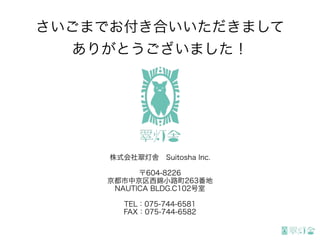 さいごまでお付き合いいただきまして
ありがとうございました！
株式会社翠灯舎 Suitosha Inc.
〒604-8226
京都市中京区西錦小路町263番地
NAUTICA BLDG.C102号室
TEL：075-744-6581
FAX：075-744-6582
 