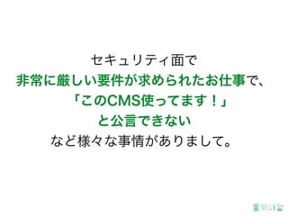 セキュリティ面で
非常に厳しい要件が求められたお仕事で、
「このCMS使ってます！」
と公言できない
など様々な事情がありまして。
 
