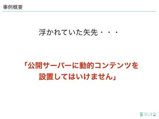 事例概要
「公開サーバーに動的コンテンツを
設置してはいけません」
浮かれていた矢先・・・
 
