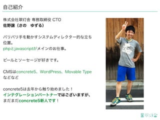 自己紹介
株式会社翠灯舎 専務取締役 CTO
佐野譲（さの ゆずる）
バリバリ手を動かすシステムディレクター的な立ち
位置。
PHPとJavaScriptがメインのお仕事。
ビールとソーセージが好きです。
CMSはconcrete5、WordPress、Movable Type
などなど
concrete5は去年から触り始めました！
インテグレーションパートナーではございますが、
まだまだconcrete5新人です！
 