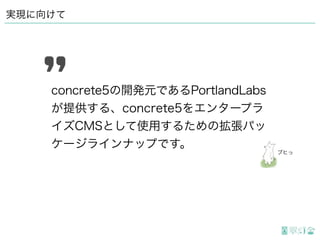 実現に向けて
concrete5の開発元であるPortlandLabs
が提供する、concrete5をエンタープラ
イズCMSとして使用するための拡張パッ
ケージラインナップです。
ブヒっ
 