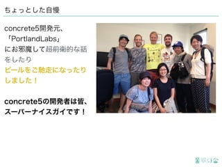 ちょっとした自慢
concrete5開発元、
「PortlandLabs」
にお邪魔して超前衛的な話
をしたり
ビールをご馳走になったり
しました！
concrete5の開発者は皆、
スーパーナイスガイです！
 