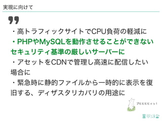 実現に向けて
・高トラフィックサイトでCPU負荷の軽減に
・PHPやMySQLを動作させることができない
セキュリティ基準の厳しいサーバーに
・アセットをCDNで管理し高速に配信したい
場合に
・緊急時に静的ファイルから一時的に表示を復
旧する、ディザスタリカバリの用途に
ブヒヒヒヒィっ！
 