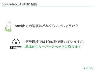 concrete5 JAPANに相談
html出力の速度はどれくらいでしょうか？
デモ環境では10p/秒で動いていますが、
基本的にサーバースペックに寄ります
 