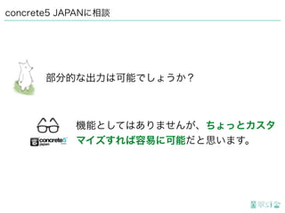 concrete5 JAPANに相談
部分的な出力は可能でしょうか？
機能としてはありませんが、ちょっとカスタ
マイズすれば容易に可能だと思います。
 