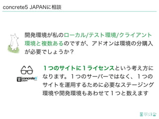 concrete5 JAPANに相談
開発環境が私のローカル/テスト環境/クライアント
環境と複数あるのですが、アドオンは環境の分購入
が必要でしょうか？
１つのサイトに１ライセンスという考え方に
なります。１つのサーバーではなく、１つの
サイトを運用するために必要なステージング
環境や開発環境もあわせて１つと数えます
 